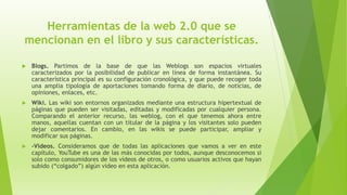 Herramientas de la web 2.0 que se
mencionan en el libro y sus características.
 Blogs. Partimos de la base de que las Weblogs son espacios virtuales
caracterizados por la posibilidad de publicar en línea de forma instantánea. Su
característica principal es su configuración cronológica, y que puede recoger toda
una amplia tipología de aportaciones tomando forma de diario, de noticias, de
opiniones, enlaces, etc.
 Wiki. Las wiki son entornos organizados mediante una estructura hipertextual de
páginas que pueden ser visitadas, editadas y modificadas por cualquier persona.
Comparando el anterior recurso, las weblog, con el que tenemos ahora entre
manos, aquellas cuentan con un titular de la página y los visitantes solo pueden
dejar comentarios. En cambio, en las wikis se puede participar, ampliar y
modificar sus páginas.
 -Vídeos. Consideramos que de todas las aplicaciones que vamos a ver en este
capítulo, YouTube es una de las más conocidas por todos, aunque desconocemos si
solo como consumidores de los vídeos de otros, o como usuarios activos que hayan
subido (“colgado”) algún video en esta aplicación.
 