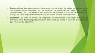  Presentaciones. Las presentaciones, juntamente con los blogs y los vídeos ha sido una de las
herramientas mejor aceptadas por los usuarios. La posibilidad de colgar sus trabajos,
presentaciones, etc., ha supuesto una alternativa de difusión y la opción de compartir su
trabajo, así como de poder hacer uso de lo que los otros usuarios han compartido.
 SlideShare. Así como los videos, las fotografías, los documentos, y las hojas de cálculo ya
forman ya parte de esta segunda generación de Internet, así mismo lo hacen las presentaciones
tipo Powerpoint y Openoffice.
 
