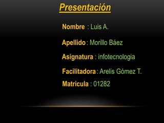 Presentación
Nombre : Luis A.
Apellido: Morillo Báez
Asignatura : infotecnologia
Facilitadora: Arelis Gómez T.
Matricula : 01282
 