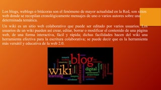 Los blogs, weblogs o bitácoras son el fenómeno de mayor actualidad en la Red, son sitios
web donde se recopilan cronológicamente mensajes de uno o varios autores sobre una
determinada temática.
Un wiki es un sitio web colaborativo que puede ser editado por varios usuarios. Los
usuarios de un wiki pueden así crear, editar, borrar o modificar el contenido de una página
web, de una forma interactiva, fácil y rápida; dichas facilidades hacen del wiki una
herramienta efectiva para la escritura colaborativa; se puede decir que es la herramienta
más versátil y educativa de la web 2.0.
 