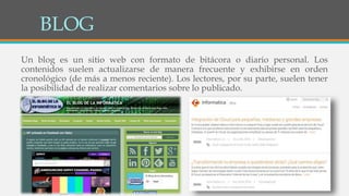 BLOG
Un blog es un sitio web con formato de bitácora o diario personal. Los
contenidos suelen actualizarse de manera frecuente y exhibirse en orden
cronológico (de más a menos reciente). Los lectores, por su parte, suelen tener
la posibilidad de realizar comentarios sobre lo publicado.
 
