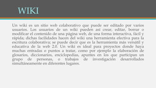 WIKI
Un wiki es un sitio web colaborativo que puede ser editado por varios
usuarios. Los usuarios de un wiki pueden así crear, editar, borrar o
modificar el contenido de una página web, de una forma interactiva, fácil y
rápida; dichas facilidades hacen del wiki una herramienta efectiva para la
escritura colaborativa; se puede decir que es la herramienta más versátil y
educativa de la web 2.0. Un wiki es ideal para proyectos donde haya
muchas entradas o puntos a tratar, como por ejemplo la elaboración de
glosarios, diccionarios, enciclopedias, apuntes en los que participan un
grupo de personas, o trabajos de investigación desarrollados
simultáneamente en diferentes lugares.
 