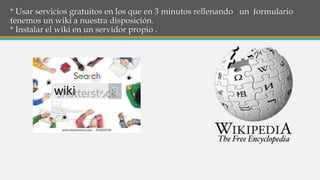 * Usar servicios gratuitos en los que en 3 minutos rellenando un formulario
tenemos un wiki a nuestra disposición.
* Instalar el wiki en un servidor propio .
 