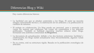 Diferencias Blog y Wiki
Hay cuatro diferencias básicas:
• La facilidad con que se añaden contenidos a los blogs. El autor no necesita
ningún conocimiento técnico y la elaboración de los artículos y su publicación es
cuestión de minutos.
• El trabajo en colaboración. Un blog puede ser personal, pero a menudo son
varios los autores que colaboran, sin contar los comentarios a los artículos
publicados. También es habitual encontrar muchos enlaces entre blogs,
formando una auténtica comunidad: la Blogosfera.
• La frecuencia de actualización: debido a los dos factores anteriores: facilidad y
colaboración; los blogs suelen actualizarse muy frecuentemente, algunos varias
veces al día.
• En su contra, está su estructura rígida. Basada en la publicación cronológica de
artículos.
 
