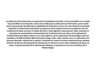 Las Redes de Datos (Internet) y en particular las Académicas de Datos se han convertido en un medio
imprescindible en la formación, tanto como medio para la obtención de información, como medio
para la presentación de diferentes modalidades de formación on-line. Con este material se pretende
transmitir las ideas básicas del diseño conceptual y de las mejores formas de empleo de una red
académica de datos así como el estado del tema a nivel regional e internacional. Sobre esta base se
presentan las características fundamentales de la infraestructura de redes, de las aplicaciones
fundamentales que deben existir en una red académica, de las aplicaciones de tecnologías como las
asociadas a la WEB 2.0 (Sitios WEB interactivos, blogs, wikis, redes sociales, etc) y su aplicación a los
procesos docentes. Además de lo anterior y teniendo en cuenta la enorme importancia que conlleva
dominar las técnicas de búsqueda de información en Internet y en las redes académicas de datos así
como el almacenamiento de la información obtenida, se presenta en el curso la temática de la
Infotecnología.
 