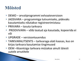 DEMO – arvutiprogrammi eelvaateversioon JAOSVARA – programmiga tutvumiseks, pidevaks kasutamiseks nõutakse registreerimistasu PRIIVARA – tasuta tarkvara PROOVIVARA – võib teatud aja kasutada, kopeerida ei või UPGRADE – versiooniuuendus TARKVARALITSENTS – tarkvaraga alati kaasas, kus on kirjas tarkvara kasutamise tingimused OEM –litsentsiga tarkvara müüakse ainult täiesti uutele arvutitele Anu Kurm 