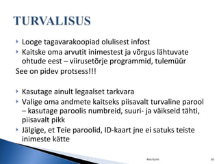 Looge tagavarakoopiad olulisest infost Kaitske oma arvutit inimestest ja võrgus lähtuvate ohtude eest – viirusetõrje programmid, tulemüür See on pidev protsess!!! Kasutage ainult legaalset tarkvara Valige oma andmete kaitseks piisavalt turvaline parool – kasutage paroolis numbreid, suuri- ja väikseid tähti, piisavalt pikk Jälgige, et Teie paroolid, ID-kaart jne ei satuks teiste inimeste kätte Anu Kurm 