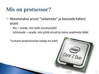 Nimetatakse arvuti “südameks” ja koosneb kahest osast: Alu – seade, mis teeb arvutustööd Juhtseade – seade, mis juhib arvuti ja tema seadmete tööd Tuntuim protsessorite tootja on Intel Anu Kurm 