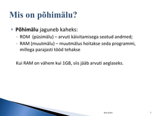 Põhimälu  jaguneb kaheks: ROM  (püsimälu) – arvuti käivitamisega seotud andmed; RAM (muutmälu) – muutmälus hoitakse seda programmi, millega parajasti tööd tehakse Kui RAM on vähem kui 1GB, siis jääb arvuti aeglaseks. Anu Kurm 