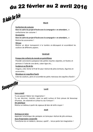 Mardi
Confection de costume
Dans le cadre du projet d’école avec la compagnie « en attendant… »
confectionne ton costume !
Accessoires
Dans le cadre du projet d’école avec la compagnie « en attendant… »
Réalise tes accessoires !
Vitraux
Réalise un décor transparent à la lumière en découpant et assemblant les
couleurs de différents papiers.
Vendredi
Fresque des enfants du monde en pointillisme
Procédé consistant à juxtaposer des petites touches séparées, en feutres et
peinture à l’aide de cure dents, coton tiges etc…
Sculpture au fils de fer
Imagine, créé, forme le fil de fer pour réaliser de jolies écritures, figurines et
accessoires…
Mosaïque en coquilles d’œufs
Crée tes couleurs, peins et assemble tes petits morceaux de coquilles d’œufs !
-
Lundi
Livre créatif
Tu vas pouvoir libérer ton imagination !
Tu vas dessiner, inventer, jouer au petit curieux et faire preuve de beaucoup
d’humour, de créativité et surtout tu vas t’amuser !
Art plastique
Réalise un tableau à partir de copeaux de bois de taille crayon !
Jeudi
Animaux en laine
Apprends la technique des pompons en laine pour réaliser de jolis animaux.
Jeux d’expression corporelle
Transforme-toi en médecin, danseur, sportif … laisse parler ton imagination !
 