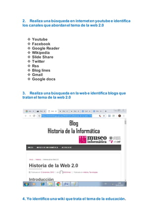 2. Realiza una búsqueda en interneten youtube e identifica
los canales que abordanel tema de la web 2.0
 Youtube
 Facebook
 Google Reader
 Wikipedia
 Slide Share
 Twitter
 Rss
 Blog lines
 Gmail
 Google docs
3. Realiza una búsqueda en la web e identifica blogs que
tratan el tema de la web 2.0
4. Yo identifico una wiki que trata el tema de la educación.
 