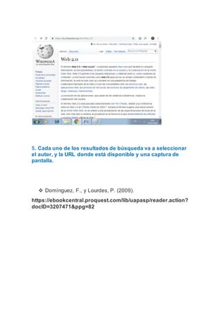 5. Cada uno de los resultados de búsqueda va a seleccionar
el autor, y la URL donde está disponible y una captura de
pantalla.
 Domínguez, F., y Lourdes, P. (2009).
https://ebookcentral.proquest.com/lib/uapasp/reader.action?
docID=3207471&ppg=82
 