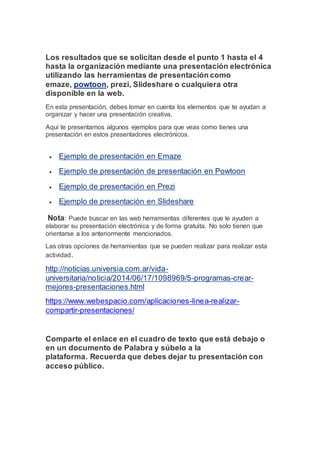 Los resultados que se solicitan desde el punto 1 hasta el 4
hasta la organización mediante una presentación electrónica
utilizando las herramientas de presentación como
emaze, powtoon, prezi, Slideshare o cualquiera otra
disponible en la web.
En esta presentación, debes tomar en cuenta los elementos que te ayudan a
organizar y hacer una presentación creativa.
Aquí te presentamos algunos ejemplos para que veas como tienes una
presentación en estos presentadores electrónicos.
 Ejemplo de presentación en Emaze
 Ejemplo de presentación de presentación en Powtoon
 Ejemplo de presentación en Prezi
 Ejemplo de presentación en Slideshare
Nota: Puede buscar en las web herramientas diferentes que le ayuden a
elaborar su presentación electrónica y de forma gratuita. No solo tienen que
orientarse a los anteriormente mencionados.
Las otras opciones de herramientas que se pueden realizar para realizar esta
actividad.
http://noticias.universia.com.ar/vida-
universitaria/noticia/2014/06/17/1098969/5-programas-crear-
mejores-presentaciones.html
https://www.webespacio.com/aplicaciones-linea-realizar-
compartir-presentaciones/
Comparte el enlace en el cuadro de texto que está debajo o
en un documento de Palabra y súbelo a la
plataforma. Recuerda que debes dejar tu presentación con
acceso público.
 