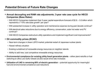Potential Drivers of Future Rate Changes

 Annual decoupling and RAM rate adjustments; 3-year rate case cycle for HECO
  Companies (Base Rates):
  − Will HECO Companies implement their 5-year capital expenditure forecast of $2.6 – 3.0 billion which
    represents a “7-9% rate base growth” per year?
  − Will substantial increase in utility operation and maintenance expense during past decade continue?
  − Will electrical sales reductions due to energy efficiency, conservation, solar hot water and PV
    continue?
  − Will HECO Companies restructure utility operations and implement significant cost improvements?

 Oil commodity prices (ECAC)
  − Near-term changes in Asian LSFO market; potential restart of Japanese nuclear plants
  − Hawaii refinery situation
  − Existing curtailment of renewable energy resources on neighbor islands
  − Ability to add new, cost competitive renewable energy resources

 Environmental compliance for existing utility fossil generation plants – either plant retrofits or fuel
  switching to Ultra Low Sulfur Diesel (ULSD) would drive rate increases

 Utilization of LNG in remaining 60% of electric generation – potential opportunity for meaningful
  fuel and environmental compliance cost reductions
                                                                                                      18
 