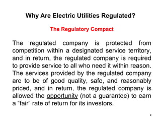 Why Are Electric Utilities Regulated?

              The Regulatory Compact

The regulated company is protected from
competition within a designated service territory,
and in return, the regulated company is required
to provide service to all who need it within reason.
The services provided by the regulated company
are to be of good quality, safe, and reasonably
priced, and in return, the regulated company is
allowed the opportunity (not a guarantee) to earn
a “fair” rate of return for its investors.
                                                   2
 