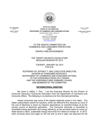 NEIL ABERCROMBIE
                                        STATE OF HAWAII
                                                                                      KEALI`I S. LOPEZ
    GOVERNOR                         OFFICE OF THE DIRECTOR                               DIRECTOR

SHAN S. TSUTSUI          DEPARTMENT OF COMMERCE AND CONSUMER AFFAIRS              JO ANN UCHIDA TAKEUCHI
  LT. GOVERNOR                                                                        DEPUTY DIRECTOR
                                    335 MERCHANT STREET, ROOM 310
                                               P.O. Box 541
                                        HONOLULU, HAWAII 96809
                                         Phone Number: 586-2850
                                          Fax Number: 586-2856
                                           www.hawaii.gov/dcca


                            TO THE SENATE COMMITTEES ON
                         COMMERCE AND CONSUMER PROTECTION
                                        AND
                              ENERGY AND ENVIRONMENT


                          THE TWENTY-SEVENTH LEGISLATURE
                              REGULAR SESSION OF 2013

                                TUESDAY, JANUARY 29, 2013
                                        8:30 A.M.

                   TESTIMONY OF JEFFREY T. ONO, EXECUTIVE DIRECTOR,
                           DIVISION OF CONSUMER ADVOCACY,
                   DEPARTMENT OF COMMERCE AND CONSUMER AFFAIRS,
                         TO THE HONORABLE ROSALYN H. BAKER
                       AND THE HONORABLE MIKE GABBARD, CHAIRS,
                            AND MEMBERS OF THE COMMITTEE

                                INFORMATIONAL BRIEFING

        My name is Jeffrey T. Ono. I am the Executive Director for the Division of
   Consumer Advocacy (“Consumer Advocate”) from the Department of Commerce and
   Consumer Affairs. The following is my testimony for this informational briefing.

          Hawaii consumers pay some of the highest electricity prices in the nation. The
   State’s policymakers search for solutions, which are difficult to find, because so much of
   the cost of electricity is driven by Hawaii’s dependence on imported foreign oil as the
   primary source of electricity generation. The Consumer Advocate is committed to
   renewable energy generation and energy efficiency as the principal means to move our
   State toward a clean, sustainable energy future that isn’t reliant on foreign oil. In 2012,
   when oil prices were once again on the rise with no end in sight, the argument for the
 