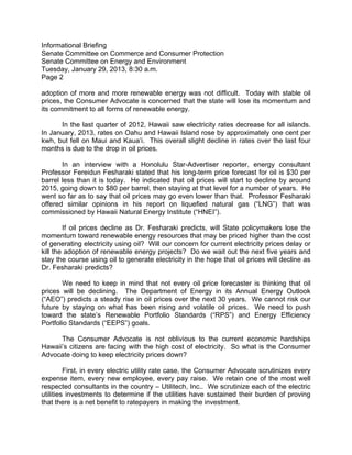 Informational Briefing
Senate Committee on Commerce and Consumer Protection
Senate Committee on Energy and Environment
Tuesday, January 29, 2013, 8:30 a.m.
Page 2

adoption of more and more renewable energy was not difficult. Today with stable oil
prices, the Consumer Advocate is concerned that the state will lose its momentum and
its commitment to all forms of renewable energy.

      In the last quarter of 2012, Hawaii saw electricity rates decrease for all islands.
In January, 2013, rates on Oahu and Hawaii Island rose by approximately one cent per
kwh, but fell on Maui and Kaua’i. This overall slight decline in rates over the last four
months is due to the drop in oil prices.

       In an interview with a Honolulu Star-Advertiser reporter, energy consultant
Professor Fereidun Fesharaki stated that his long-term price forecast for oil is $30 per
barrel less than it is today. He indicated that oil prices will start to decline by around
2015, going down to $80 per barrel, then staying at that level for a number of years. He
went so far as to say that oil prices may go even lower than that. Professor Fesharaki
offered similar opinions in his report on liquefied natural gas (“LNG”) that was
commissioned by Hawaii Natural Energy Institute (“HNEI”).

        If oil prices decline as Dr. Fesharaki predicts, will State policymakers lose the
momentum toward renewable energy resources that may be priced higher than the cost
of generating electricity using oil? Will our concern for current electricity prices delay or
kill the adoption of renewable energy projects? Do we wait out the next five years and
stay the course using oil to generate electricity in the hope that oil prices will decline as
Dr. Fesharaki predicts?

       We need to keep in mind that not every oil price forecaster is thinking that oil
prices will be declining. The Department of Energy in its Annual Energy Outlook
(“AEO”) predicts a steady rise in oil prices over the next 30 years. We cannot risk our
future by staying on what has been rising and volatile oil prices. We need to push
toward the state’s Renewable Portfolio Standards (“RPS”) and Energy Efficiency
Portfolio Standards (“EEPS”) goals.

      The Consumer Advocate is not oblivious to the current economic hardships
Hawaii’s citizens are facing with the high cost of electricity. So what is the Consumer
Advocate doing to keep electricity prices down?

         First, in every electric utility rate case, the Consumer Advocate scrutinizes every
expense item, every new employee, every pay raise. We retain one of the most well
respected consultants in the country – Utilitech, Inc.. We scrutinize each of the electric
utilities investments to determine if the utilities have sustained their burden of proving
that there is a net benefit to ratepayers in making the investment.
 