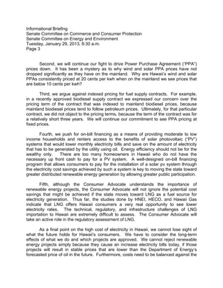 Informational Briefing
Senate Committee on Commerce and Consumer Protection
Senate Committee on Energy and Environment
Tuesday, January 29, 2013, 8:30 a.m.
Page 3


       Second, we will continue our fight to drive Power Purchase Agreement (“PPA”)
prices down. It has been a mystery as to why wind and solar PPA prices have not
dropped significantly as they have on the mainland. Why are Hawaii’s wind and solar
PPAs consistently priced at 20 cents per kwh when on the mainland we see prices that
are below 10 cents per kwh?

        Third, we argue against indexed pricing for fuel supply contracts. For example,
in a recently approved biodiesel supply contract we expressed our concern over the
pricing term of the contract that was indexed to mainland biodiesel prices, because
mainland biodiesel prices tend to follow petroleum prices. Ultimately, for that particular
contract, we did not object to the pricing terms, because the term of the contract was for
a relatively short three years. We will continue our commitment to see PPA pricing at
fixed prices.

       Fourth, we push for on-bill financing as a means of providing moderate to low
income households and renters access to the benefits of solar photovoltaic (“PV”)
systems that would lower monthly electricity bills and save on the amount of electricity
that has to be generated by the utility using oil. Energy efficiency should not be for the
wealthy only.      There are too many homeowners in Hawaii who do not have the
necessary up front cash to pay for a PV system. A well-designed on-bill financing
program that allows consumers to pay for the installation of a solar pv system through
the electricity cost savings achieved by such a system is key to moving the state toward
greater distributed renewable energy generation by allowing greater public participation.

        Fifth, although the Consumer Advocate understands the importance of
renewable energy projects, the Consumer Advocate will not ignore the potential cost
savings that might be achieved if the state moves toward LNG as a fuel source for
electricity generation. Thus far, the studies done by HNEI, HECO, and Hawaii Gas
indicate that LNG offers Hawaii consumers a very real opportunity to see lower
electricity rates. The technical, regulatory, and infrastructure challenges of LNG
importation to Hawaii are extremely difficult to assess. The Consumer Advocate will
take an active role in the regulatory assessment of LNG.

       As a final point on the high cost of electricity in Hawaii, we cannot lose sight of
what the future holds for Hawaii’s consumers. We have to consider the long-term
effects of what we do and which projects are approved. We cannot reject renewable
energy projects simply because they cause an increase electricity bills today, if those
projects will result in stable prices that are lower than the Department of Energy’s
forecasted price of oil in the future. Furthermore, costs need to be balanced against the
 