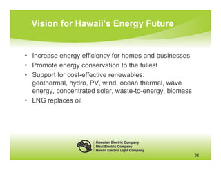 Vision for Hawaii’s Energy Future


• Increase energy efficiency for homes and businesses
• Promote energy conservation to the fullest
• Support for cost-effective renewables:
  geothermal, hydro, PV, wind, ocean thermal, wave
  energy, concentrated solar, waste-to-energy, biomass
• LNG replaces oil




                                                         26
 
