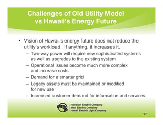 Challenges of Old Utility Model
     vs Hawaii’s Energy Future

• Vision of Hawaii’s energy future does not reduce the
  utility’s workload. If anything, it increases it.
   – Two-way power will require new sophisticated systems
     as well as upgrades to the existing system
   – Operational issues become much more complex
     and increase costs
   – Demand for a smarter grid
   – Legacy assets must be maintained or modified
     for new use
   – Increased customer demand for information and services



                                                          27
 