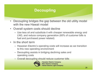 Decoupling

• Decoupling bridges the gap between the old utility model
  with the new Hawaii model
• Overall system costs should decline
   – Use less oil and substitute it with cheaper renewable energy and
     LNG, and reduce company generation (60% of customer bills is
     fuel and purchased power related)
• In the short term
   – Hawaiian Electric’s operating costs will increase as we transition
     to this new operating environment
   – Decoupling assists in bridging declining sales and
     operating costs
   – Overall decoupling should reduce customer bills


                                                                     28
 