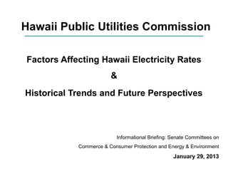 Hawaii Public Utilities Commission

Factors Affecting Hawaii Electricity Rates
                        &
Historical Trends and Future Perspectives



                          Informational Briefing: Senate Committees on
            Commerce & Consumer Protection and Energy & Environment
                                                  January 29, 2013
 