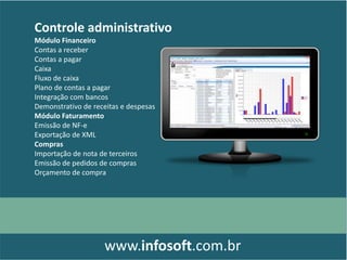 Controle administrativo
Módulo Financeiro
Contas a receber
Contas a pagar
Caixa
Fluxo de caixa
Plano de contas a pagar
Integração com bancos
Demonstrativo de receitas e despesas
Módulo Faturamento
Emissão de NF-e
Exportação de XML
Compras
Importação de nota de terceiros
Emissão de pedidos de compras
Orçamento de compra
www.infosoft.com.br
 