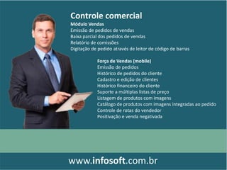 Controle comercial
Módulo Vendas
Emissão de pedidos de vendas
Baixa parcial dos pedidos de vendas
Relatório de comissões
Digitação de pedido através de leitor de código de barras
www.infosoft.com.br
Força de Vendas (mobile)
Emissão de pedidos
Histórico de pedidos do cliente
Cadastro e edição de clientes
Histórico financeiro do cliente
Suporte a múltiplas listas de preço
Listagem de produtos com imagens
Catálogo de produtos com imagens integradas ao pedido
Controle de rotas do vendedor
Positivação e venda negativada
 