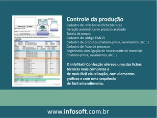 Controle da produção
Cadastro de referências (ficha técnica)
Geração automática de produto acabado
Tabela de preços
Cadastro do código EAN13
Cadastro de produtos (matéria-prima, aviamentos, etc...)
Cadastro de fluxo de processo
Engenharia com ligação de necessidade de materiais
(matéria-prima, aviamentos, etc...)
www.infosoft.com.br
O InfoTêxtil Confecção oferece uma das fichas
técnicas mais completas e
de mais fácil visualização, com elementos
gráficos e com uma sequência
de fácil entendimento.
 