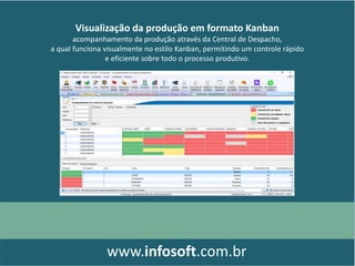 Visualização da produção em formato Kanban
acompanhamento da produção através da Central de Despacho,
a qual funciona visualmente no estilo Kanban, permitindo um controle rápido
e eficiente sobre todo o processo produtivo.
www.infosoft.com.br
 