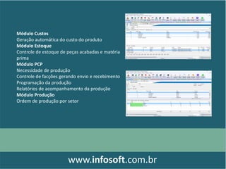 Módulo Custos
Geração automática do custo do produto
Módulo Estoque
Controle de estoque de peças acabadas e matéria
prima
Módulo PCP
Necessidade de produção
Controle de facções gerando envio e recebimento
Programação da produção
Relatórios de acompanhamento da produção
Módulo Produção
Ordem de produção por setor
www.infosoft.com.br
 