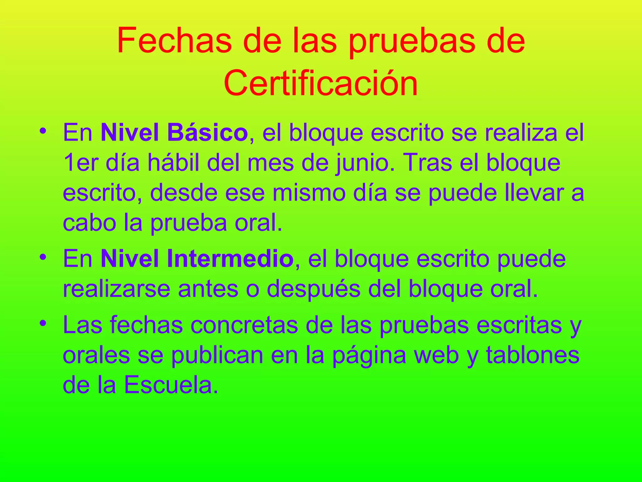 Fechas de las pruebas de
            Certificación
• En Nivel Básico, el bloque escrito se realiza el
  1er día hábil del mes de junio. Tras el bloque
  escrito, desde ese mismo día se puede llevar a
  cabo la prueba oral.
• En Nivel Intermedio, el bloque escrito puede
  realizarse antes o después del bloque oral.
• Las fechas concretas de las pruebas escritas y
  orales se publican en la página web y tablones
  de la Escuela.
 