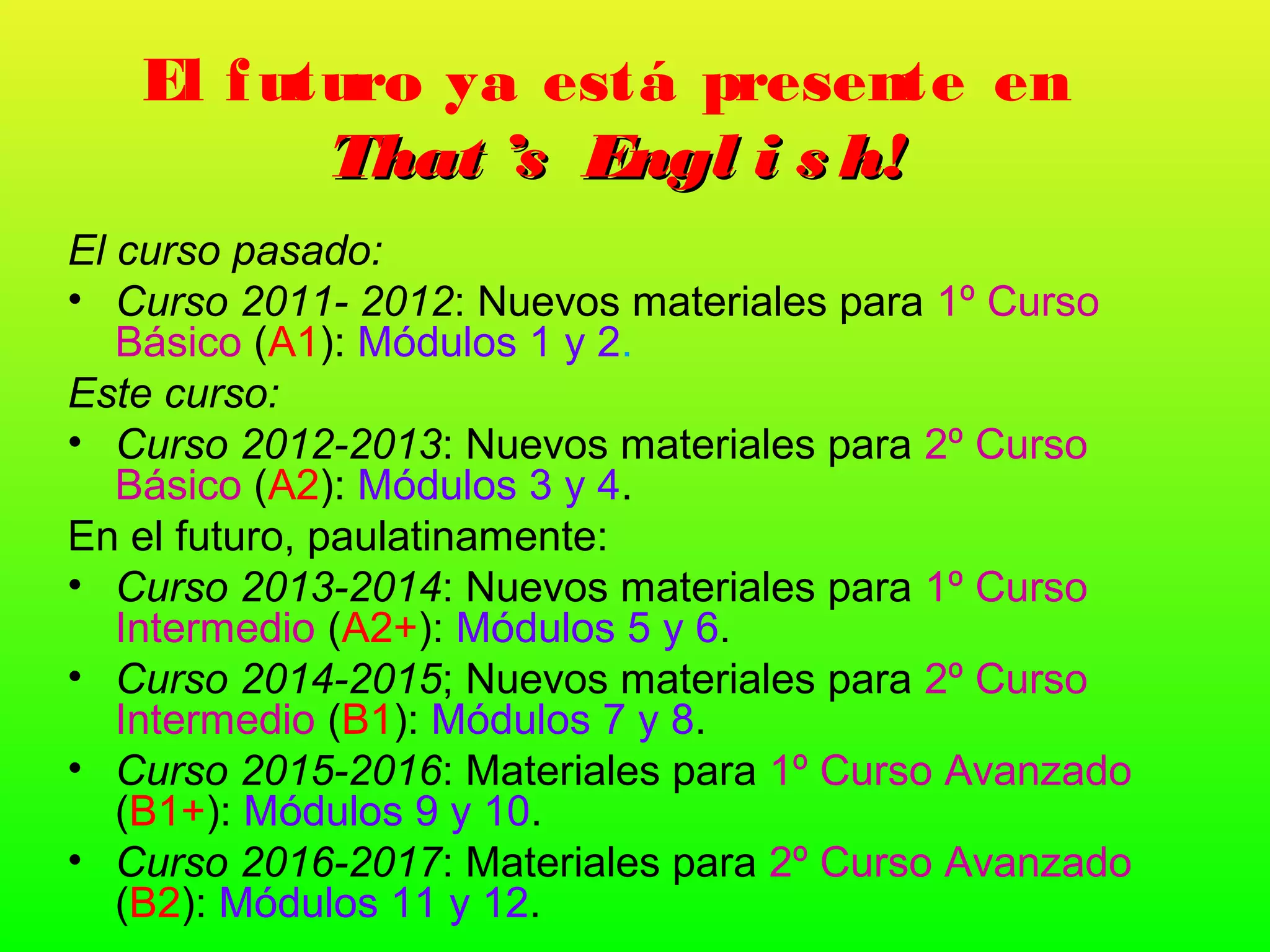 El f uturo ya está presente en
          That ’s Engl i s h!
El curso pasado:
• Curso 2011- 2012: Nuevos materiales para 1º Curso
   Básico (A1): Módulos 1 y 2.
Este curso:
• Curso 2012-2013: Nuevos materiales para 2º Curso
   Básico (A2): Módulos 3 y 4.
En el futuro, paulatinamente:
• Curso 2013-2014: Nuevos materiales para 1º Curso
   Intermedio (A2+): Módulos 5 y 6.
• Curso 2014-2015; Nuevos materiales para 2º Curso
   Intermedio (B1): Módulos 7 y 8.
• Curso 2015-2016: Materiales para 1º Curso Avanzado
   (B1+): Módulos 9 y 10.
• Curso 2016-2017: Materiales para 2º Curso Avanzado
   (B2): Módulos 11 y 12.
 