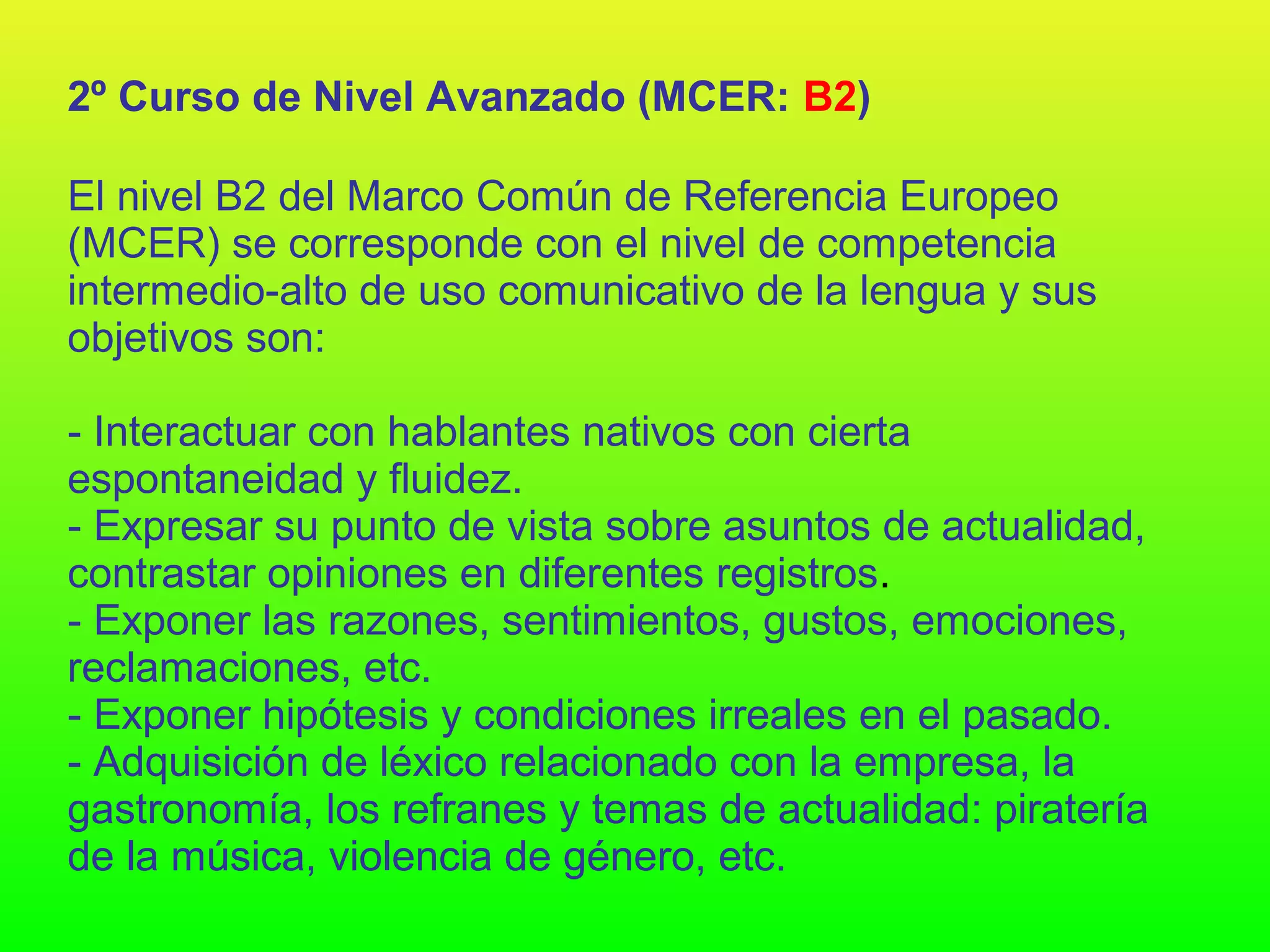 2º Curso de Nivel Avanzado (MCER: B2)

El nivel B2 del Marco Común de Referencia Europeo
(MCER) se corresponde con el nivel de competencia
intermedio-alto de uso comunicativo de la lengua y sus
objetivos son:

- Interactuar con hablantes nativos con cierta
espontaneidad y fluidez.
- Expresar su punto de vista sobre asuntos de actualidad,
contrastar opiniones en diferentes registros.
- Exponer las razones, sentimientos, gustos, emociones,
reclamaciones, etc.
- Exponer hipótesis y condiciones irreales en el pasado.
- Adquisición de léxico relacionado con la empresa, la
gastronomía, los refranes y temas de actualidad: piratería
de la música, violencia de género, etc.
 
