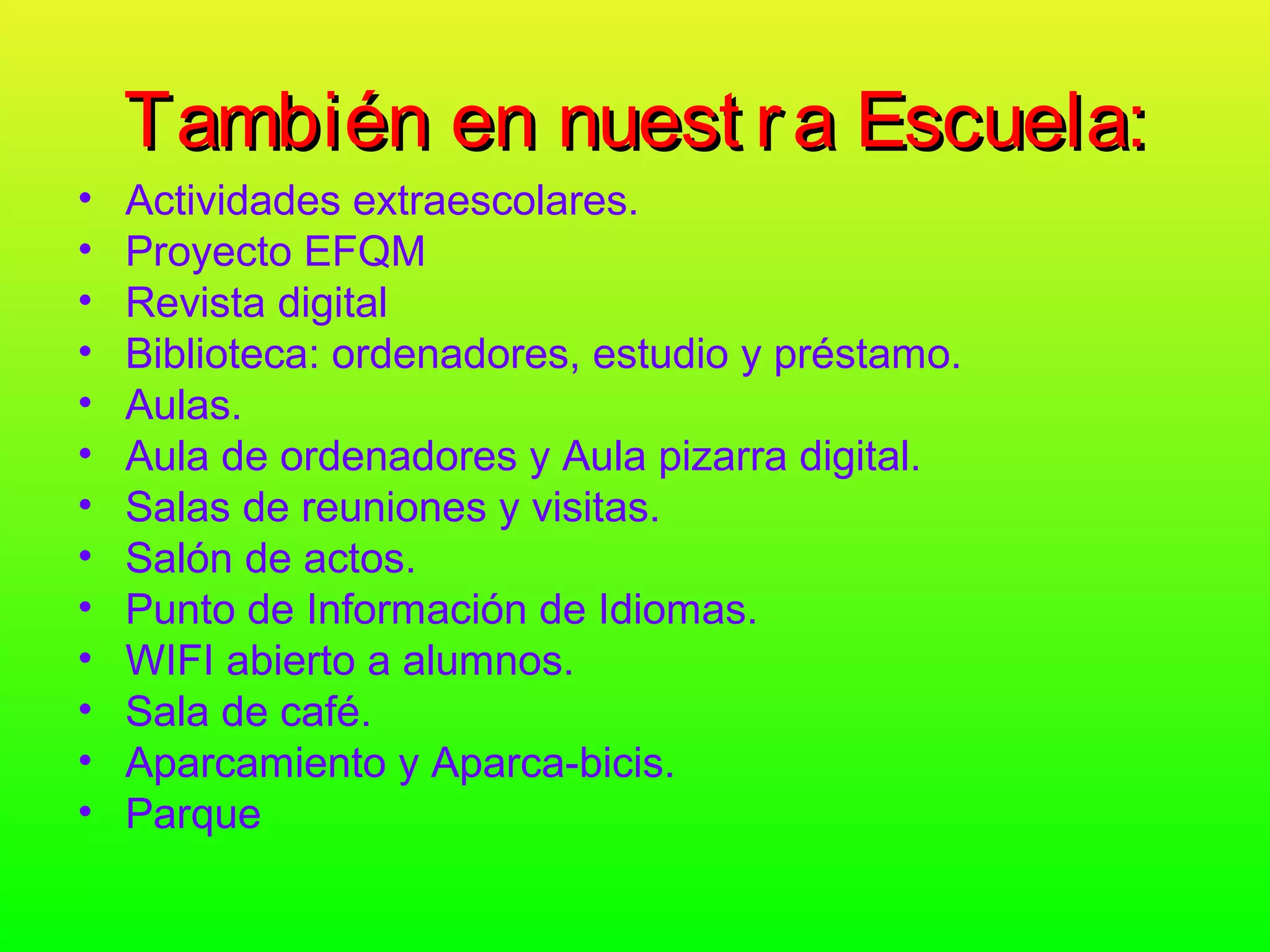También en nuest r a Escuela:
•   Actividades extraescolares.
•   Proyecto EFQM
•   Revista digital
•   Biblioteca: ordenadores, estudio y préstamo.
•   Aulas.
•   Aula de ordenadores y Aula pizarra digital.
•   Salas de reuniones y visitas.
•   Salón de actos.
•   Punto de Información de Idiomas.
•   WIFI abierto a alumnos.
•   Sala de café.
•   Aparcamiento y Aparca-bicis.
•   Parque
 