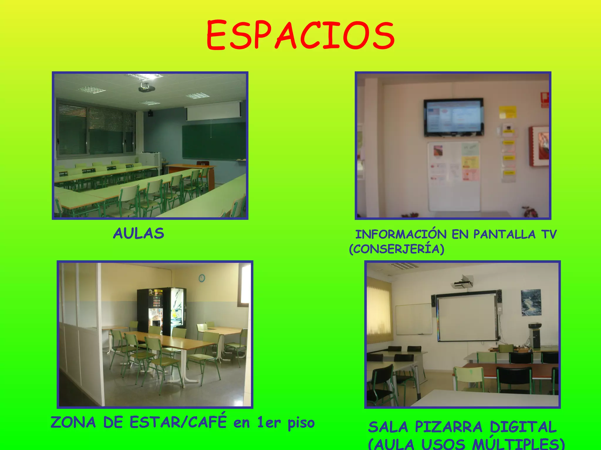 ESPACIOS




      AULAS                       INFORMACIÓN EN PANTALLA TV
                                 (CONSERJERÍA)




ZONA DE ESTAR/CAFÉ en 1er piso     SALA PIZARRA DIGITAL
                                   (AULA USOS MÚLTIPLES)
 