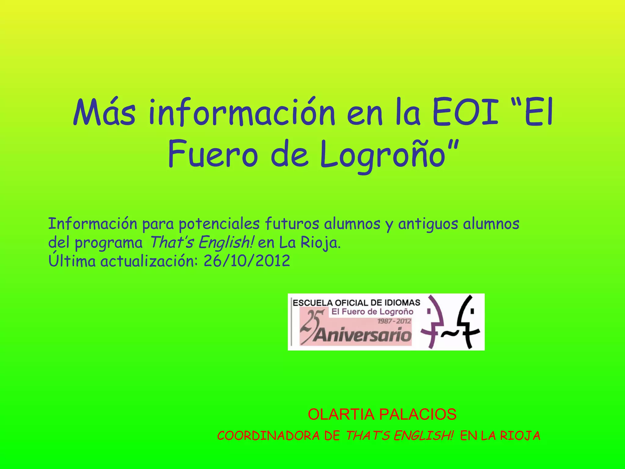 Más información en la EOI “El
         Fuero de Logroño”
Información para potenciales futuros alumnos y antiguos alumnos
del programa That’s English! en La Rioja.
Última actualización: 26/10/2012




                                  OLARTIA PALACIOS
                      COORDINADORA DE THAT’S ENGLISH! EN LA RIOJA
 