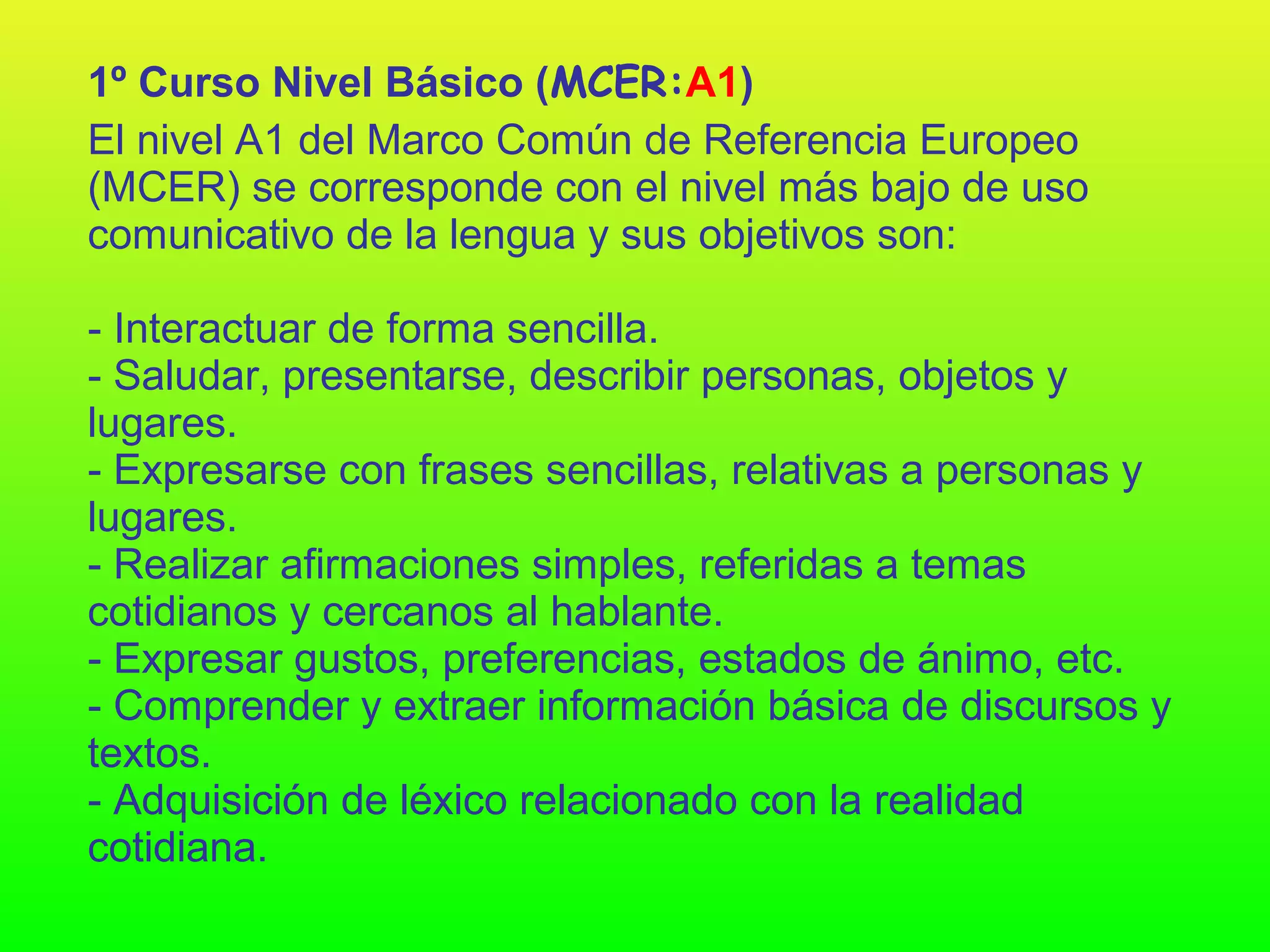 1º Curso Nivel Básico (MCER:A1)
El nivel A1 del Marco Común de Referencia Europeo
(MCER) se corresponde con el nivel más bajo de uso
comunicativo de la lengua y sus objetivos son:

- Interactuar de forma sencilla.
- Saludar, presentarse, describir personas, objetos y
lugares.
- Expresarse con frases sencillas, relativas a personas y
lugares.
- Realizar afirmaciones simples, referidas a temas
cotidianos y cercanos al hablante.
- Expresar gustos, preferencias, estados de ánimo, etc.
- Comprender y extraer información básica de discursos y
textos.
- Adquisición de léxico relacionado con la realidad
cotidiana.
 