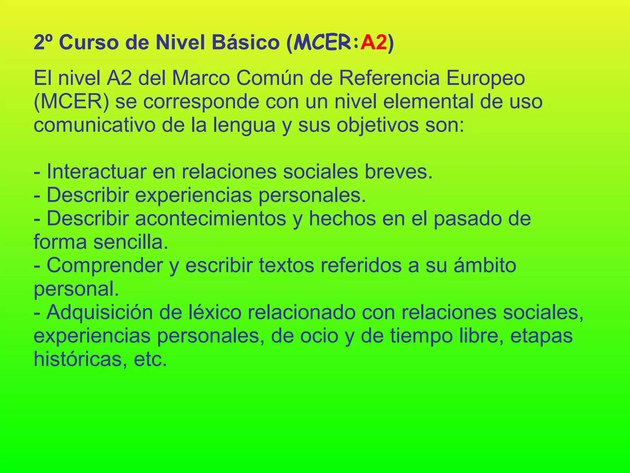 2º Curso de Nivel Básico (MCER:A2)
El nivel A2 del Marco Común de Referencia Europeo
(MCER) se corresponde con un nivel elemental de uso
comunicativo de la lengua y sus objetivos son:

- Interactuar en relaciones sociales breves.
- Describir experiencias personales.
- Describir acontecimientos y hechos en el pasado de
forma sencilla.
- Comprender y escribir textos referidos a su ámbito
personal.
- Adquisición de léxico relacionado con relaciones sociales,
experiencias personales, de ocio y de tiempo libre, etapas
históricas, etc.
 