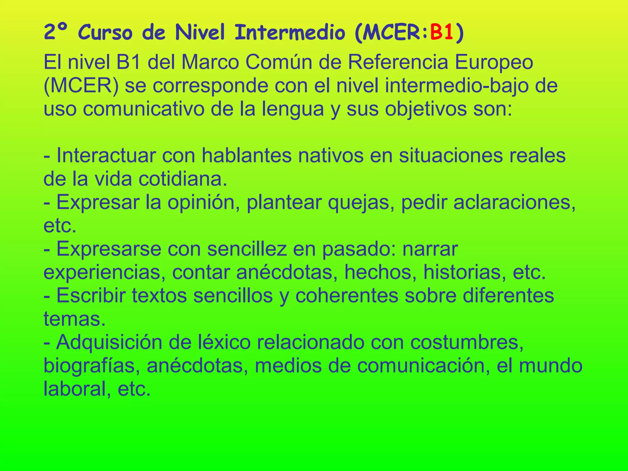 2º Curso de Nivel Intermedio (MCER:B1)
El nivel B1 del Marco Común de Referencia Europeo
(MCER) se corresponde con el nivel intermedio-bajo de
uso comunicativo de la lengua y sus objetivos son:

- Interactuar con hablantes nativos en situaciones reales
de la vida cotidiana.
- Expresar la opinión, plantear quejas, pedir aclaraciones,
etc.
- Expresarse con sencillez en pasado: narrar
experiencias, contar anécdotas, hechos, historias, etc.
- Escribir textos sencillos y coherentes sobre diferentes
temas.
- Adquisición de léxico relacionado con costumbres,
biografías, anécdotas, medios de comunicación, el mundo
laboral, etc.
 