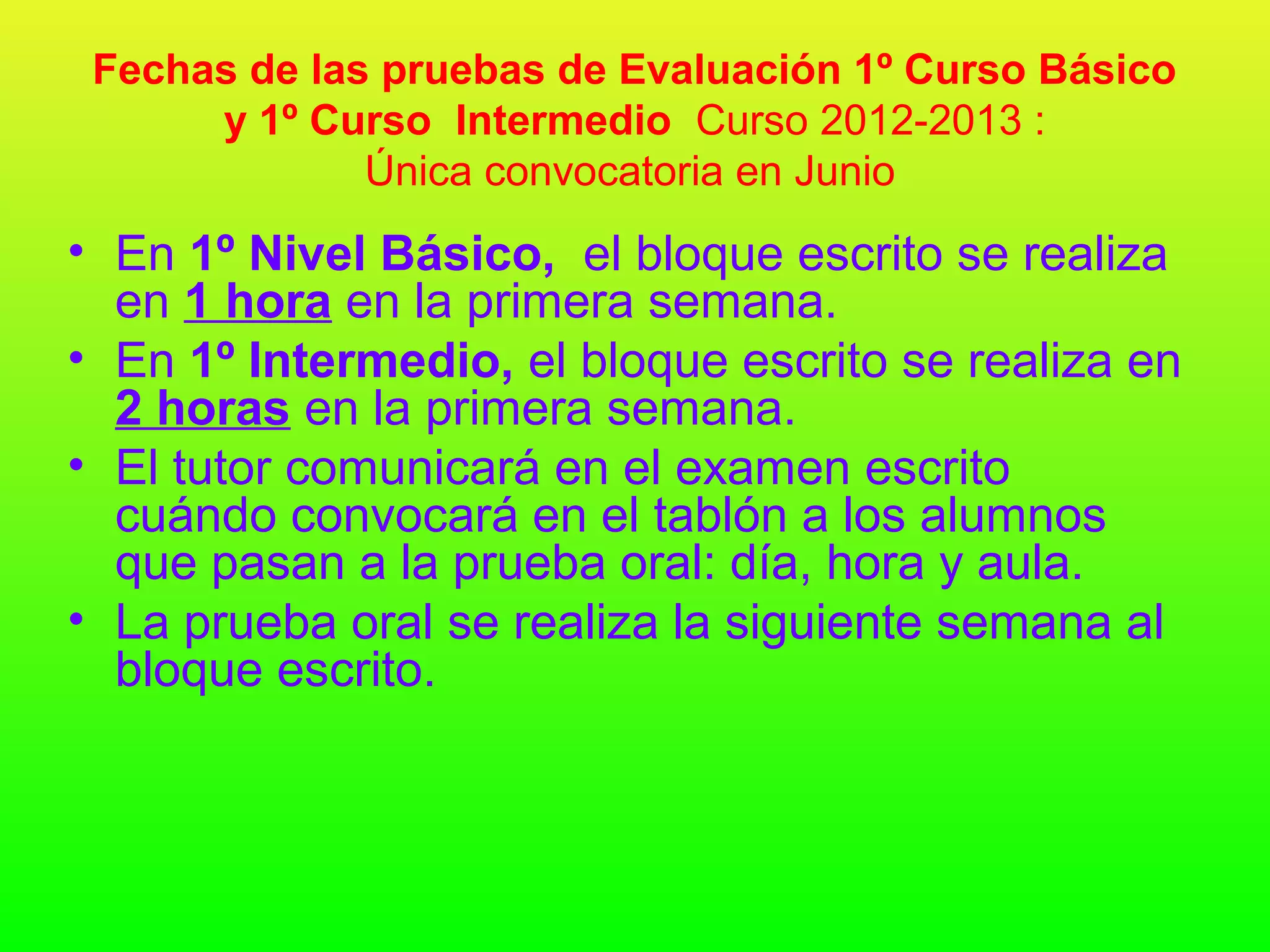 Fechas de las pruebas de Evaluación 1º Curso Básico
      y 1º Curso Intermedio Curso 2012-2013 :
              Única convocatoria en Junio
• En 1º Nivel Básico, el bloque escrito se realiza
  en 1 hora en la primera semana.
• En 1º Intermedio, el bloque escrito se realiza en
  2 horas en la primera semana.
• El tutor comunicará en el examen escrito
  cuándo convocará en el tablón a los alumnos
  que pasan a la prueba oral: día, hora y aula.
• La prueba oral se realiza la siguiente semana al
  bloque escrito.
 