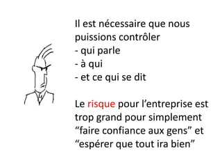 Il est nécessaire que nous
puissions contrôler
- qui parle
- à qui
- et ce qui se dit

Le risque pour l’entreprise est
trop grand pour simplement
“faire confiance aux gens” et
“espérer que tout ira bien”
 