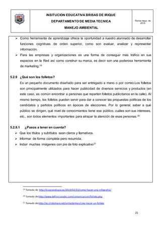INSITUCION EDUCATIVA BRISAS DE IRIQUE
DEPARTAMENTO DE MEDIA TECNICA
MANEJO AMBIENTAL
Fecha mayo de
2015
21
19 Tomado de :http://e-aprendizaje.es/2013/02/21/como-hacer-una-infografia/
20 Tomado de:http://www.definicionabc.com/comunicacion/folleto.php
21 Tomado de:http://es.slideshare.net/anitadalmas/cmo-hacer-un-folleto
 Como herramienta de aprendizaje ofrece la oportunidad a nuestro alumnado de desarrollar
funciones cognitivas de orden superior, como son evaluar, analizar y representar
información.
 Para las empresas y organizaciones es una forma de conseguir más tráfico en sus
espacios en la Red así como construir su marca, es decir son una poderosa herramienta
de marketing.19
5.2.9 ¿Qué son los folletos?
Es un pequeño documento diseñado para ser entregado a mano o por correo.Los folletos
son principalmente utilizados para hacer publicidad de diversos servicios y productos (en
este caso, es común encontrar a personas que reparten folletos publicitarios en la calle). Al
mismo tiempo, los folletos pueden servir para dar a conocer las propuestas políticas de los
candidatos y partidos políticos en épocas de elecciones. Por lo general, saber a qué
público se dirigen, qué nivel de conocimientos tiene ese público, cuáles son sus intereses,
etc., son todos elementos importantes para atrapar la atención de esas personas.20
5.2.9.1 ¿Pasos a tener en cuenta?
 Que los títulos y subtítulos sean claros y llamativos.
 Informar de forma completa pero resumida.
 Incluir muchas imágenes con pie de foto explicativo21
 
