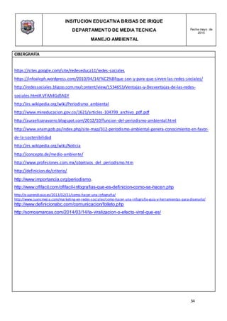 INSITUCION EDUCATIVA BRISAS DE IRIQUE
DEPARTAMENTO DE MEDIA TECNICA
MANEJO AMBIENTAL
Fecha mayo de
2015
34
CIBERGRAFÍA
https://sites.google.com/site/redeseduca11/redes-sociales
https://infoaleph.wordpress.com/2010/04/14/%C2%BFque-son-y-para-que-sirven-las-redes-sociales/
http://redessociales.bligoo.com.mx/content/view/1534653/Ventajas-y-Desventajas-de-las-redes-
sociales.html#.VFAA4Gd5N1Y
http://es.wikipedia.org/wiki/Periodismo_ambiental
http://www.mineducacion.gov.co/1621/articles-104799_archivo_pdf.pdf
http://auraelizanavarro.blogspot.com/2012/10/funcion-del-periodismo-ambiental.html
http://www.anam.gob.pa/index.php/site-map/312-periodismo-ambiental-genera-conocimiento-en-favor-
de-la-sostenibilidad
http://es.wikipedia.org/wiki/Noticia
http://concepto.de/medio-ambiente/
http://www.profesiones.com.mx/objetivos_del_periodismo.htm
http://definicion.de/criterio/
http://www.importancia.org/periodismo.
http://www.ofifacil.com/ofifacil-infografias-que-es-definicion-como-se-hacen.php
http://e-aprendizaje.es/2013/02/21/como-hacer-una-infografia/
http://www.juancmejia.com/marketing-en-redes-sociales/como-hacer-una-infografia-guia-y-herramientas-para-disenarla/
http://www.definicionabc.com/comunicacion/folleto.php
http://somosmarcas.com/2014/03/14/la-viralizacion-o-efecto-viral-que-es/
 