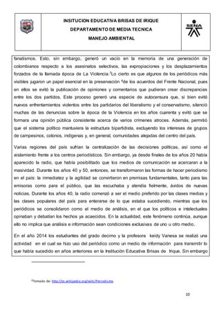 INSITUCION EDUCATIVA BRISAS DE IRIQUE
DEPARTAMENTO DE MEDIA TECNICA
MANEJO AMBIENTAL
10
8Tomado de: http://es.wikipedia.org/wiki/Periodismo
fanatismos. Esto, sin embargo, generó un vacío en la memoria de una generación de
colombianos respecto a los asesinatos selectivos, las expropiaciones y los desplazamientos
forzados de la llamada época de La Violencia.7Lo cierto es que algunos de los periódicos más
visibles jugaron un papel esencial en la preservación 8de los acuerdos del Frente Nacional, pues
en ellos se evitó la publicación de opiniones y comentarios que pudieran crear discrepancias
entre los dos partidos. Este proceso generó una especie de autocensura que, si bien evitó
nuevos enfrentamientos violentos entre los partidarios del liberalismo y el conservatismo, silenció
muchas de las denuncias sobre la época de la Violencia en los años cuarenta y evitó que se
formara una opinión pública consistente acerca de varios crímenes atroces. Además, permitió
que el sistema político mantuviera la estructura bipartidista, excluyendo los intereses de grupos
de campesinos, colonos, indígenas y, en general, comunidades alejadas del centro del país.
Varias regiones del país sufrían la centralización de las decisiones políticas, así como el
aislamiento frente a los centros periodísticos. Sin embargo, ya desde finales de los años 20 había
aparecido la radio, que había posibilitado que los medios de comunicación se acercaran a la
masividad. Durante los años 40 y 50, entonces, se transformaron las formas de hacer periodismo
en el país: la inmediatez y la agilidad se convirtieron en premisas fundamentales, tanto para las
emisoras como para el público, que las escuchaba y atendía fielmente, ávidos de nuevas
noticias. Durante los años 40, la radio comenzó a ser el medio preferido por las clases medias y
las clases populares del país para enterarse de lo que estaba sucediendo, mientras que los
periódicos se consolidaron como el medio de análisis, en el que los políticos e intelectuales
opinaban y debatían los hechos ya acaecidos. En la actualidad, este fenómeno continúa, aunque
ello no implica que análisis e información sean condiciones exclusivas de uno u otro medio.
En el año 2014 los estudiantes del grado decimo y la profesora keidy Vanesa se realizó una
actividad en el cual se hizo uso del periódico como un medio de información para transmitir lo
que había sucedido en años anteriores en la Institución Educativa Brisas de Irique. Sin embargo
 