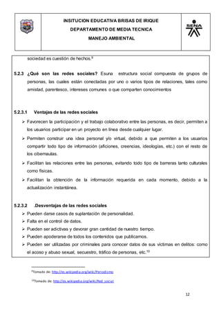 INSITUCION EDUCATIVA BRISAS DE IRIQUE
DEPARTAMENTO DE MEDIA TECNICA
MANEJO AMBIENTAL
12
9Tomado de: http://es.wikipedia.org/wiki/Periodismo
10Tomado de: http://es.wikipedia.org/wiki/Red_social
sociedad es cuestión de hechos.9
5.2.3 ¿Qué son las redes sociales? Esuna estructura social compuesta de grupos de
personas, las cuales están conectadas por uno o varios tipos de relaciones, tales como
amistad, parentesco, intereses comunes o que comparten conocimientos
5.2.3.1 Ventajas de las redes sociales
 Favorecen la participación y el trabajo colaborativo entre las personas, es decir, permiten a
los usuarios participar en un proyecto en línea desde cualquier lugar.
 Permiten construir una idea personal y/o virtual, debido a que permiten a los usuarios
compartir todo tipo de información (aficiones, creencias, ideologías, etc.) con el resto de
los cibernautas.
 Facilitan las relaciones entre las personas, evitando todo tipo de barreras tanto culturales
como físicas.
 Facilitan la obtención de la información requerida en cada momento, debido a la
actualización instantánea.
5.2.3.2 .Desventajas de las redes sociales
 Pueden darse casos de suplantación de personalidad.
 Falta en el control de datos.
 Pueden ser adictivas y devorar gran cantidad de nuestro tiempo.
 Pueden apoderarse de todos los contenidos que publicamos.
 Pueden ser utilizadas por criminales para conocer datos de sus víctimas en delitos: como
el acoso y abuso sexual, secuestro, tráfico de personas, etc.10
 