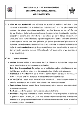 INSITUCION EDUCATIVA BRISAS DE IRIQUE
DEPARTAMENTO DE MEDIA TECNICA
MANEJO AMBIENTAL
13
5.2.4 ¿Qué es una entrevista? Una entrevista es un diálogo entablado entre dos o más
personas: el entrevistador o entrevistadores que interrogan y el o los entrevistados que
contestan. La palabra entrevista deriva del latín y significa "Los que van entre sí". Se trata
de una técnica o instrumento empleado para diversos motivos, investigación, medicina,
selección de personal. Una entrevista no es casual sino que es un diálogo interesado, con
un acuerdo previo y unos intereses y expectativas por ambas partes. También la entrevista
puede significar mucho para otras personas, ya que les pueden servir para conocer a
figuras de cierta relevancia o prestigio social. El Diccionario de la Real Academia Española
define la palabra entrevistar como: la conversación que tiene como finalidad la obtención
de información. La misma proviene del francés entrevoir que significa lo que se entrevé o
lo que se vislumbra.
5.2.4.1 Tipos de entrevista
 Laboral: Para informarse, el entrevistador, valora al candidato a un puesto de trabajo, para
saber si puede ser apto o no para realizar su función.
 Entrevista depersonalidad: Se realizan con la finalidad de analizar psicológicamente a un
individuo y en función de esta y otras técnicas determinar el tratamiento adecuado.
 Informativa o de actualidad: Es la vinculada con los hechos del día; es noticiosa, por
tanto, se redacta en forma de noticia. Jamás se titula con frases textuales.
 De divulgación: Sobre temas especializados en avances o descubrimientos científicos,
médicos, tecnológicos, etc. o temas de actualidad o de interés permanente.
 Testimoniales: Las que aportan datos, descripciones y opiniones sobre un acontecimiento
o suceso presenciado.
 Declaraciones: Datos, juicios u opiniones recogidos textualmente.
 Encuestas: Preguntas destinadas a obtener información sobre la opinión de un sector de
la población sobre un tema, se utiliza para obtener información relevante u ofrecer una
muestra de lo que piensan representantes de distintos sectores sociales, sobre un tema de
actualidad o interés permanente.
 