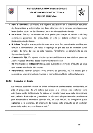 INSITUCION EDUCATIVA BRISAS DE IRIQUE
DEPARTAMENTO DE MEDIA TECNICA
MANEJO AMBIENTAL
14
 Perfil o semblanza: Es cercano a la biografía, está basado en la combinación de fuentes
de documentales y testimoniales con datos obtenidos de la persona entrevistada para
hacer de él un retrato escrito. Se revelan aspectos íntimos del entrevistado.
 De opinión: Este tipo de entrevista es en el que se preocupa por los ideales, opiniones y
comentarios personales del entrevistado, en esta se deberá destacar los puntos
ideológicos del entrevistado.
 Noticiosa: Se aplica a un especialista en un tema específico, normalmente se utiliza para
formular o complementar una noticia o reportaje, es por eso que se destacan puntos
notables del tema del que se está hablando, normalmente se complementa de una
vigorosa investigación.
 Cuestionario fijo: En algunos medios se usa periódicamente con distintas personas.
Abarca registros diferentes, desde el humor hasta la seriedad.
 De investigación o indagación: No aparece publicado con forma de entrevista. Se utiliza
para obtener o contrastar información
 Interpretativa: También conocida como creativa, de personaje, etc. Se interesa por el
personaje de una manera global. Interesa el valor estético del texto y el interés humano.
5.2.4.2 Entrevista en directo
En contadas ocasiones en que se quiere destacar un acontecimiento extraordinario, se
pide al protagonista de una noticia que acuda a la emisora para participar como
entrevistado dentro del telediario. Se trata de un formato inusual y que debe administrarse
con prudencia. Personajes de gran relieve, decisiones muy importantes o informaciones de
gran trascendencia informativa permiten que, en unos minutos, su protagonista pueda
explicarlos a la audiencia. El encargado de realizar esta entrevista es el conductor-
presentador, quien se ocupa de comentarlo.11
 