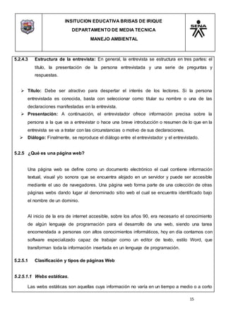INSITUCION EDUCATIVA BRISAS DE IRIQUE
DEPARTAMENTO DE MEDIA TECNICA
MANEJO AMBIENTAL
15
5.2.4.3 Estructura de la entrevista: En general, la entrevista se estructura en tres partes: el
título, la presentación de la persona entrevistada y una serie de preguntas y
respuestas.
 Título: Debe ser atractivo para despertar el interés de los lectores. Si la persona
entrevistada es conocida, basta con seleccionar como titular su nombre o una de las
declaraciones manifestadas en la entrevista.
 Presentación: A continuación, el entrevistador ofrece información precisa sobre la
persona a la que va a entrevistar o hace una breve introducción o resumen de lo que en la
entrevista se va a tratar con las circunstancias o motivo de sus declaraciones.
 Diálogo: Finalmente, se reproduce el diálogo entre el entrevistador y el entrevistado.
5.2.5 ¿Qué es una página web?
Una página web se define como un documento electrónico el cual contiene información
textual, visual y/o sonora que se encuentra alojado en un servidor y puede ser accesible
mediante el uso de navegadores. Una página web forma parte de una colección de otras
páginas webs dando lugar al denominado sitio web el cual se encuentra identificado bajo
el nombre de un dominio.
Al inicio de la era de internet accesible, sobre los años 90, era necesario el conocimiento
de algún lenguaje de programación para el desarrollo de una web, siendo una tarea
encomendada a personas con altos conocimientos informáticos, hoy en día contamos con
software especializado capaz de trabajar como un editor de texto, estilo Word, que
transforman toda la información insertada en un lenguaje de programación.
5.2.5.1 Clasificación y tipos de páginas Web
5.2.5.1.1 Webs estáticas.
Las webs estáticas son aquellas cuya información no varía en un tiempo a medio o a corto
 