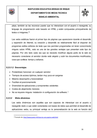 INSITUCION EDUCATIVA BRISAS DE IRIQUE
DEPARTAMENTO DE MEDIA TECNICA
MANEJO AMBIENTAL
16
12Tomado de: http://www.quees.info/que-es-una-pagina-web.html
plazo, también se las reconoce puesto que no interactúan con el usuario o navegante, su
lenguaje de programación está basado en HTML y están compuestas principalmente de
textos e imágenes.12
Las webs estáticas fueron el primer tipo de páginas que aparecieron durante el desarrollo
y expansión de Internet, su creación y desarrollo es relativamente fácil al disponer de
programas estilos editores de texto que nos permiten programarlas sin tener conocimiento
ninguno sobre HTML, esto es una de las grandes ventajas que presentan este tipo de
páginas. Por otro lado cada vez que se necesite modificar alguna parte de la web es
necesario conectarse al servidor donde está alojado y subir los documentos modificados,
cosa que conlleva tiempo y esfuerzo.
5.2.5.1.2 Desventajas
 Portabilidad, funcionan en cualquier servidor
 Tiempos de acceso óptimos, tardan muy poco en cargarse
 Máximo desempeño y funcionalidad
 Facilitan el posicionamiento
 Diversidad de aplicaciones y componentes existentes
 Costos de alojamiento menores
 No se requiere ninguna instalación ni configuración de software.13
5.2.5.2 Webs dinámicas
Las webs dinámicas son aquellas que son capaces de interactuar con el usuario o
navegante dado a que están conectadas con bases de datos que permiten el desarrollo de
aplicaciones webs, su principal ventaja es la personalización de la web en función del
 
